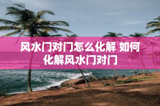 风水门对门怎么化解 如何化解风水门对门