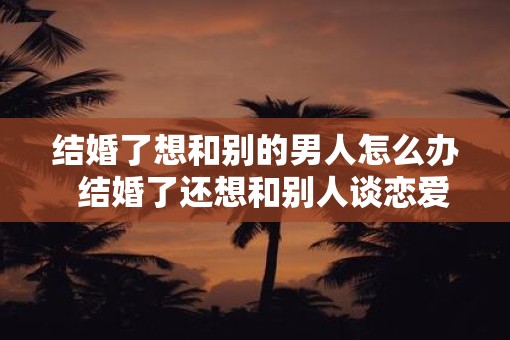 结婚了想和别的男人怎么办  结婚了还想和别人谈恋爱