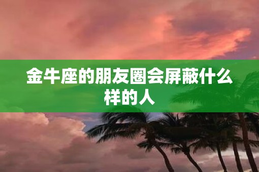 金牛座的朋友圈会屏蔽什么样的人