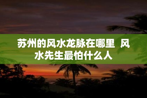 苏州的风水龙脉在哪里  风水先生最怕什么人