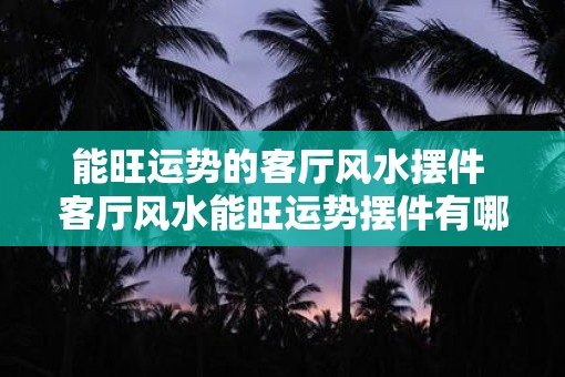 能旺运势的客厅风水摆件 客厅风水能旺运势摆件有哪些 能旺运势的客厅风水摆件 客厅风水能旺运势摆件有哪些