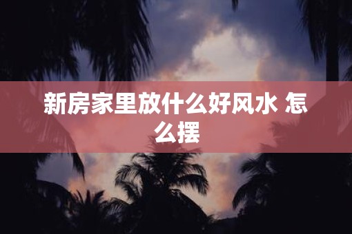 新房家里放什么好风水 怎么摆
