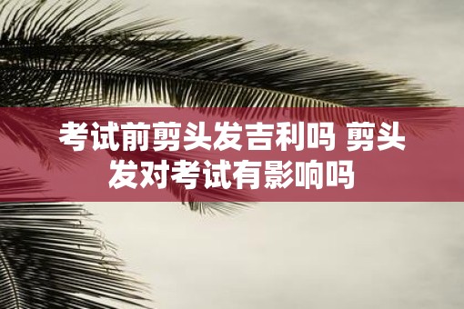 考试前剪头发吉利吗 剪头发对考试有影响吗