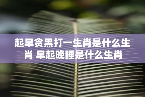 起早贪黑打一生肖是什么生肖 早起晚睡是什么生肖