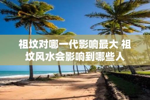 祖坟对哪一代影响最大 祖坟风水会影响到哪些人
