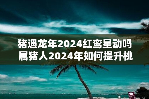 猪遇蛇年2025红鸾星动吗 属猪人2025年如何提升桃花运