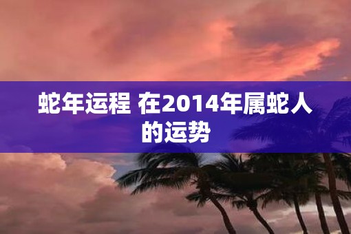 蛇年运程 在2014年属蛇人的运势