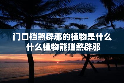 门口挡煞辟邪的植物是什么 什么植物能挡煞辟邪
