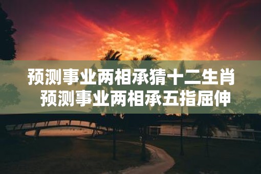预测事业两相承猜十二生肖  预测事业两相承五指屈伸辩伪真