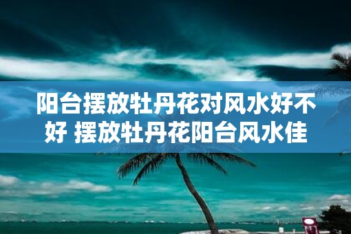 阳台摆放牡丹花对风水好不好 摆放牡丹花阳台风水佳吗