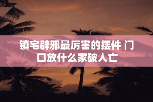 镇宅辟邪最厉害的摆件 门口放什么家破人亡