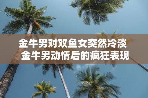 金牛男对双鱼女突然冷淡  金牛男动情后的疯狂表现
