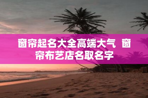 窗帘起名大全高端大气  窗帘布艺店名取名字