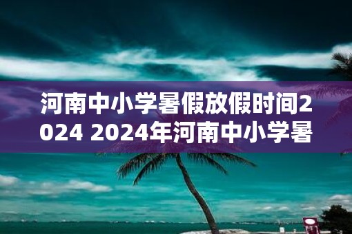 河南中小学暑假放假时间2025 2025年河南中小学暑假何时开始