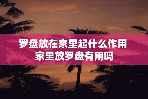 罗盘放在家里起什么作用 家里放罗盘有用吗