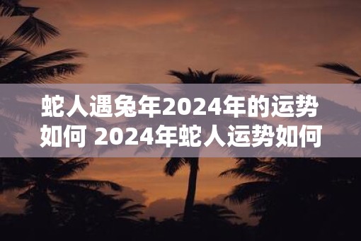 蛇人遇蛇年2025年的运势如何 2025年蛇人运势如何