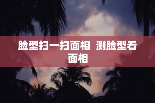 脸型扫一扫面相  测脸型看面相