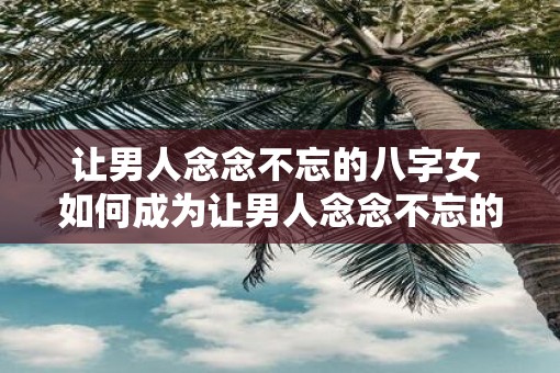 让男人念念不忘的八字女 如何成为让男人念念不忘的八字女