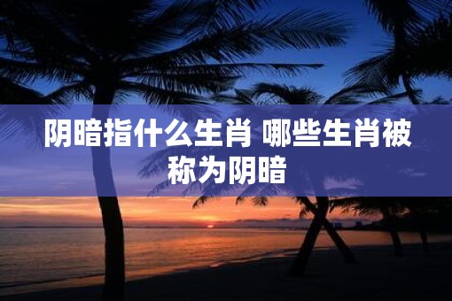 阴暗指什么生肖 哪些生肖被称为阴暗