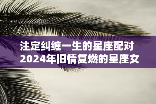 注定纠缠一生的星座配对  2025年旧情复燃的星座女 注定纠缠一生的星座配对  2025年旧情复燃的星座女