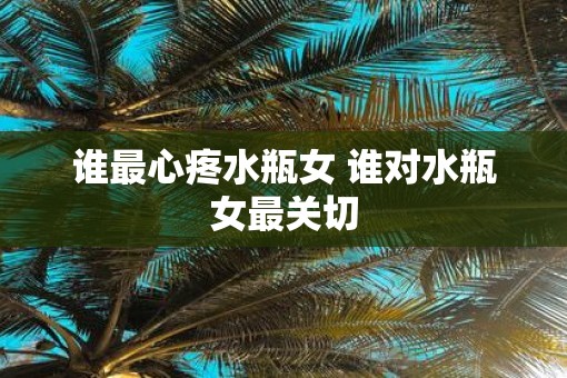 谁最心疼水瓶女 谁对水瓶女最关切 谁最心疼水瓶女 谁对水瓶女最关切