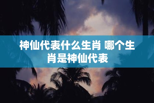 神仙代表什么生肖 哪个生肖是神仙代表