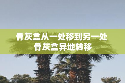 骨灰盒从一处移到另一处 骨灰盒异地转移