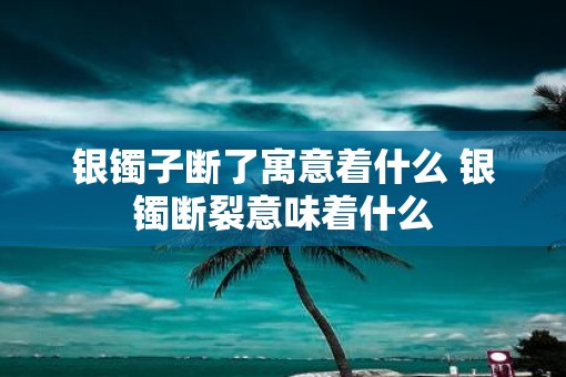 银镯子断了寓意着什么 银镯断裂意味着什么