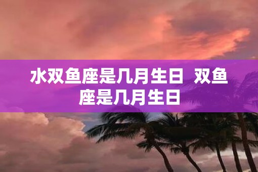 水双鱼座是几月生日  双鱼座是几月生日