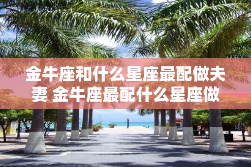 金牛座和什么星座最配做夫妻 金牛座最配什么星座做夫妻