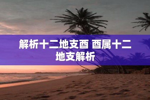 解析十二地支酉 酉属十二地支解析 解析十二地支酉 酉属十二地支解析