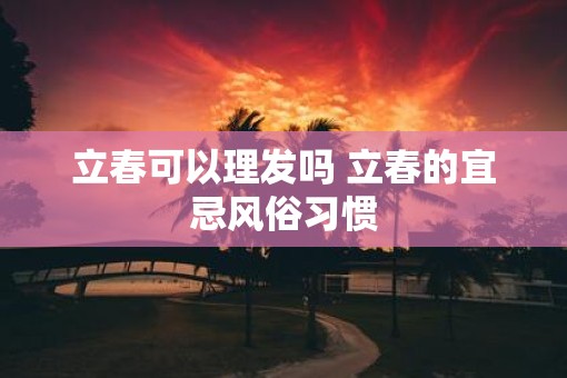 立春可以理发吗 立春的宜忌风俗习惯 立春可以理发吗 立春的宜忌风俗习惯
