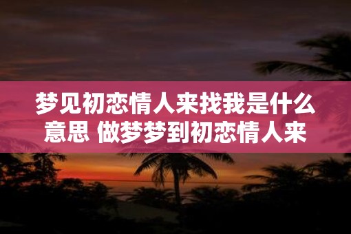 梦见初恋情人来找我是什么意思 做梦梦到初恋情人来找我好不好