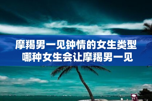 摩羯男一见钟情的女生类型 哪种女生会让摩羯男一见钟情