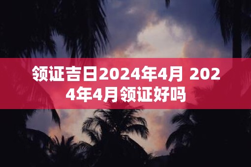 领证吉日2025年4月 2025年4月领证好吗