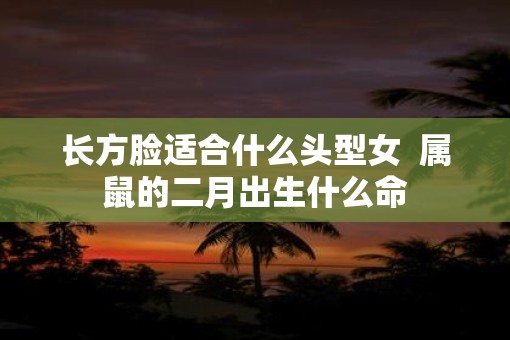 长方脸适合什么头型女  属鼠的二月出生什么命