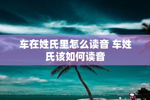 车在姓氏里怎么读音 车姓氏该如何读音