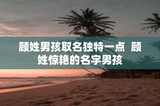 顾姓男孩取名独特一点  顾姓惊艳的名字男孩