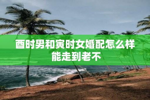 酉时男和寅时女婚配怎么样 能走到老不