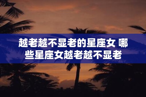 越老越不显老的星座女 哪些星座女越老越不显老