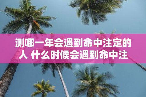 测哪一年会遇到命中注定的人 什么时候会遇到命中注定的人