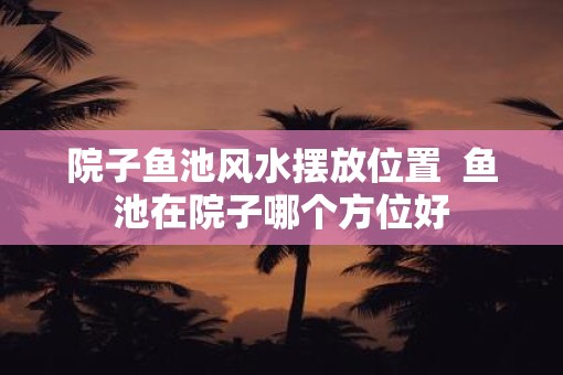 院子鱼池风水摆放位置  鱼池在院子哪个方位好