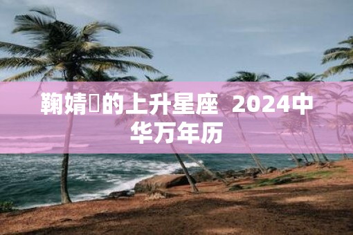 鞠婧祎的上升星座  2025中华万年历