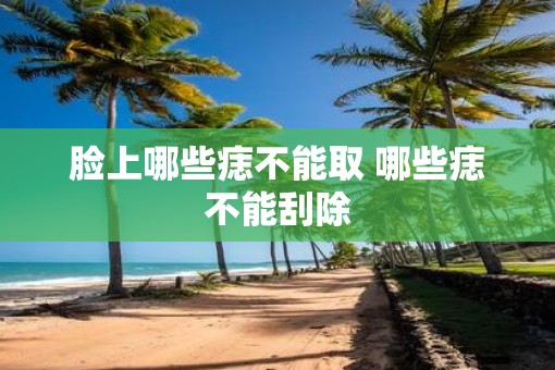 脸上哪些痣不能取 哪些痣不能刮除
