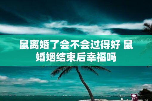 鼠离婚了会不会过得好 鼠婚姻结束后幸福吗