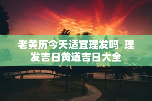 老黄历今天适宜理发吗  理发吉日黄道吉日大全
