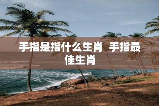 手指是指什么生肖  手指最佳生肖