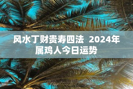 风水丁财贵寿四法  2025年属鸡人今日运势