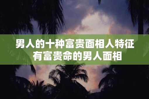 男人的十种富贵面相人特征  有富贵命的男人面相
