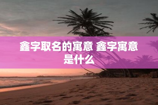 鑫字取名的寓意 鑫字寓意是什么